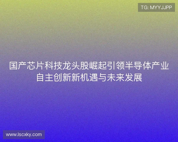 国产芯片科技龙头股崛起引领半导体产业自主创新新机遇与未来发展 国产芯片科技龙头股崛起引领半导体产业自主创新新机遇与未来发展